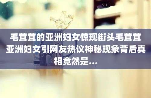 毛茸茸的亚洲妇女惊现街头毛茸茸亚洲妇女引网友热议神秘现象背后真相竟然是...