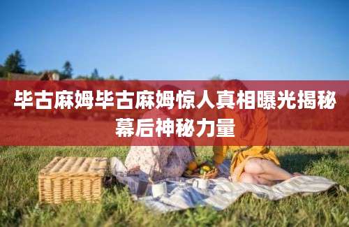 毕古麻姆毕古麻姆惊人真相曝光揭秘幕后神秘力量