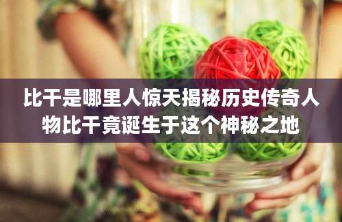 比干是哪里人惊天揭秘历史传奇人物比干竟诞生于这个神秘之地