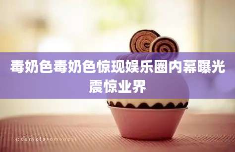 毒奶色毒奶色惊现娱乐圈内幕曝光震惊业界