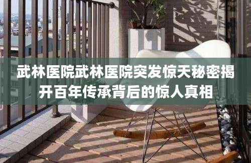 武林医院武林医院突发惊天秘密揭开百年传承背后的惊人真相