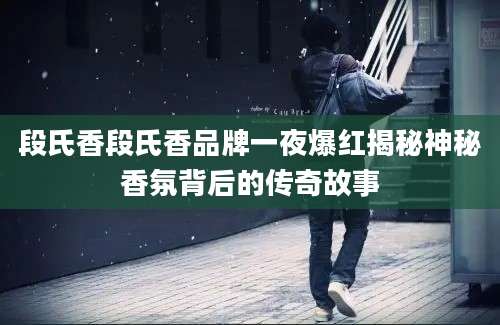 段氏香段氏香品牌一夜爆红揭秘神秘香氛背后的传奇故事