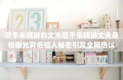 歌手朱晓琳的丈夫歌手朱晓琳丈夫身份曝光背后惊人秘密引发全网热议