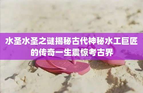 水圣水圣之谜揭秘古代神秘水工巨匠的传奇一生震惊考古界