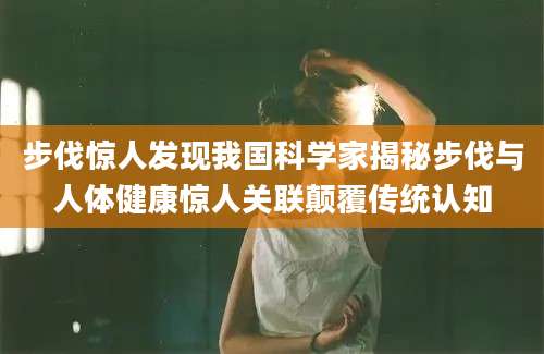 步伐惊人发现我国科学家揭秘步伐与人体健康惊人关联颠覆传统认知