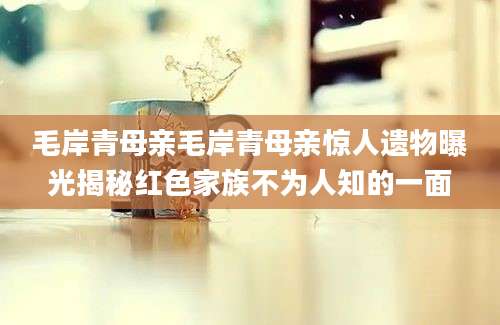 毛岸青母亲毛岸青母亲惊人遗物曝光揭秘红色家族不为人知的一面