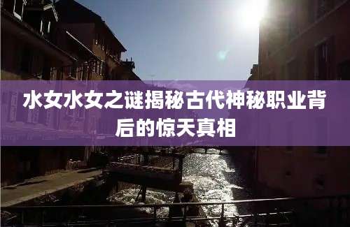 水女水女之谜揭秘古代神秘职业背后的惊天真相