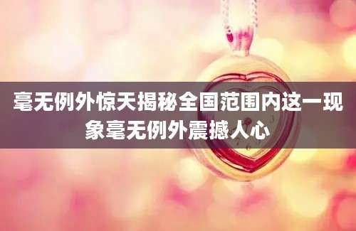 毫无例外惊天揭秘全国范围内这一现象毫无例外震撼人心