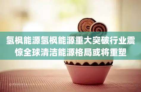 氢枫能源氢枫能源重大突破行业震惊全球清洁能源格局或将重塑