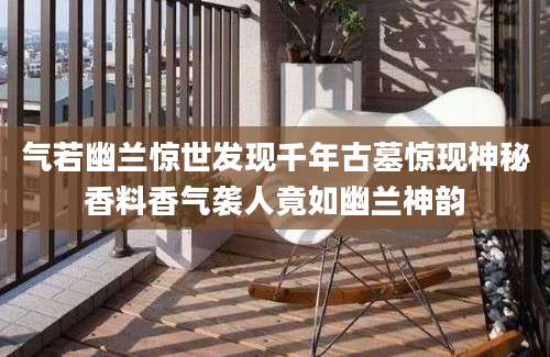 气若幽兰惊世发现千年古墓惊现神秘香料香气袭人竟如幽兰神韵