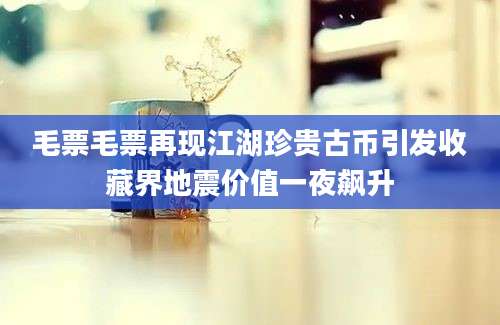 毛票毛票再现江湖珍贵古币引发收藏界地震价值一夜飙升