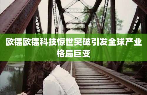 欧镭欧镭科技惊世突破引发全球产业格局巨变