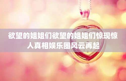 欲望的姐姐们欲望的姐姐们惊现惊人真相娱乐圈风云再起