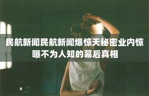 民航新闻民航新闻爆惊天秘密业内惊曝不为人知的幕后真相
