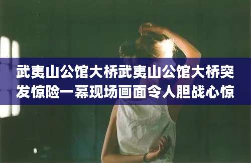 武夷山公馆大桥武夷山公馆大桥突发惊险一幕现场画面令人胆战心惊