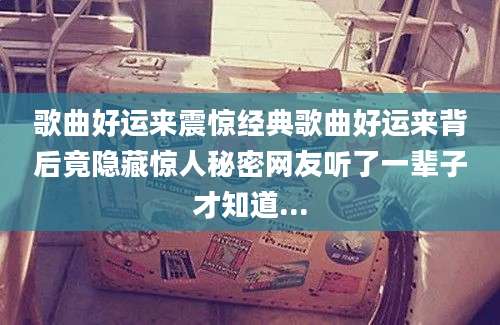 歌曲好运来震惊经典歌曲好运来背后竟隐藏惊人秘密网友听了一辈子才知道...
