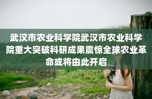 武汉市农业科学院武汉市农业科学院重大突破科研成果震惊全球农业革命或将由此开启