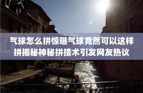 气球怎么拼惊曝气球竟然可以这样拼揭秘神秘拼接术引发网友热议