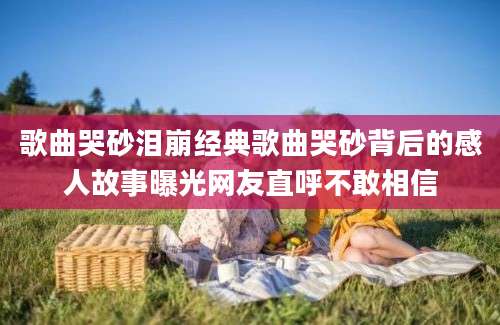 歌曲哭砂泪崩经典歌曲哭砂背后的感人故事曝光网友直呼不敢相信