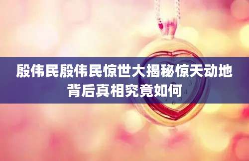 殷伟民殷伟民惊世大揭秘惊天动地背后真相究竟如何