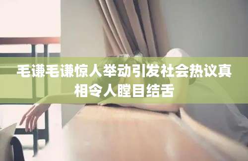 毛谦毛谦惊人举动引发社会热议真相令人瞠目结舌