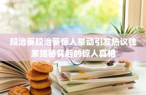 段治葵段治葵惊人举动引发热议独家揭秘背后的惊人真相