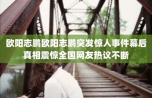 欧阳志鹏欧阳志鹏突发惊人事件幕后真相震惊全国网友热议不断