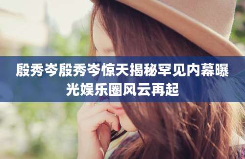 殷秀岑殷秀岑惊天揭秘罕见内幕曝光娱乐圈风云再起