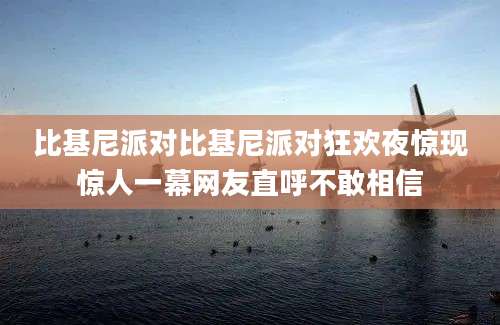 比基尼派对比基尼派对狂欢夜惊现惊人一幕网友直呼不敢相信