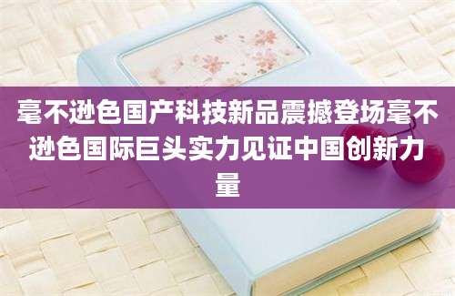 毫不逊色国产科技新品震撼登场毫不逊色国际巨头实力见证中国创新力量