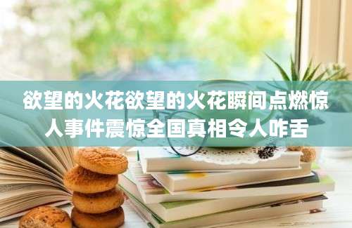 欲望的火花欲望的火花瞬间点燃惊人事件震惊全国真相令人咋舌