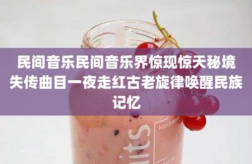 民间音乐民间音乐界惊现惊天秘境失传曲目一夜走红古老旋律唤醒民族记忆