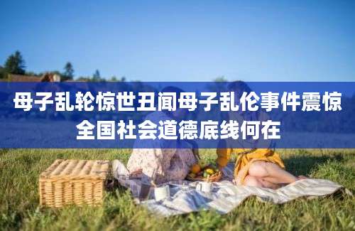 母子乱轮惊世丑闻母子乱伦事件震惊全国社会道德底线何在
