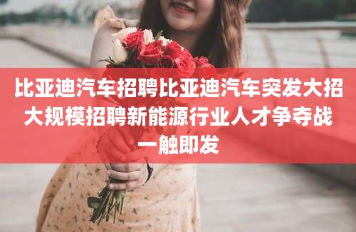 比亚迪汽车招聘比亚迪汽车突发大招大规模招聘新能源行业人才争夺战一触即发