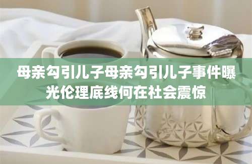 母亲勾引儿子母亲勾引儿子事件曝光伦理底线何在社会震惊