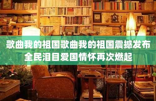 歌曲我的祖国歌曲我的祖国震撼发布全民泪目爱国情怀再次燃起