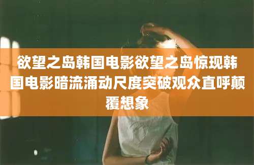 欲望之岛韩国电影欲望之岛惊现韩国电影暗流涌动尺度突破观众直呼颠覆想象