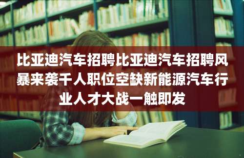 比亚迪汽车招聘比亚迪汽车招聘风暴来袭千人职位空缺新能源汽车行业人才大战一触即发