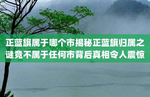 正蓝旗属于哪个市揭秘正蓝旗归属之谜竟不属于任何市背后真相令人震惊