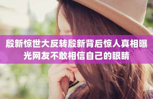 殷新惊世大反转殷新背后惊人真相曝光网友不敢相信自己的眼睛