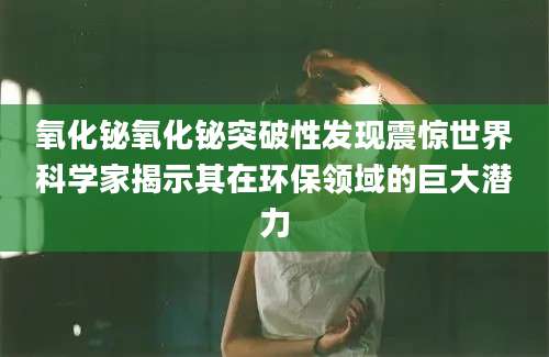氧化铋氧化铋突破性发现震惊世界科学家揭示其在环保领域的巨大潜力