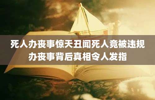 死人办丧事惊天丑闻死人竟被违规办丧事背后真相令人发指