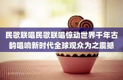 民歌联唱民歌联唱惊动世界千年古韵唱响新时代全球观众为之震撼
