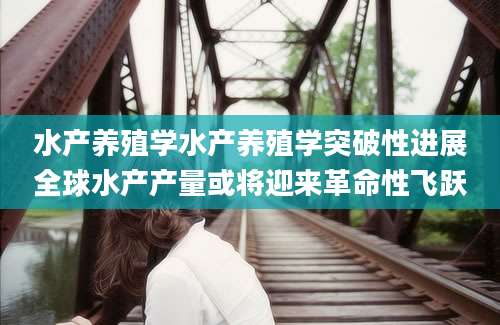 水产养殖学水产养殖学突破性进展全球水产产量或将迎来革命性飞跃