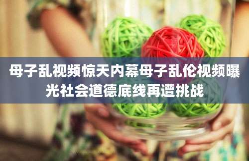 母子乱视频惊天内幕母子乱伦视频曝光社会道德底线再遭挑战