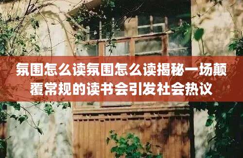 氛围怎么读氛围怎么读揭秘一场颠覆常规的读书会引发社会热议