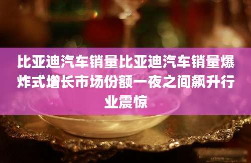 比亚迪汽车销量比亚迪汽车销量爆炸式增长市场份额一夜之间飙升行业震惊