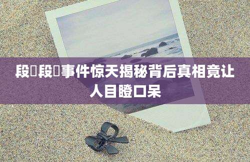 段玠段玠事件惊天揭秘背后真相竟让人目瞪口呆