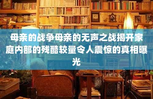 母亲的战争母亲的无声之战揭开家庭内部的残酷较量令人震惊的真相曝光