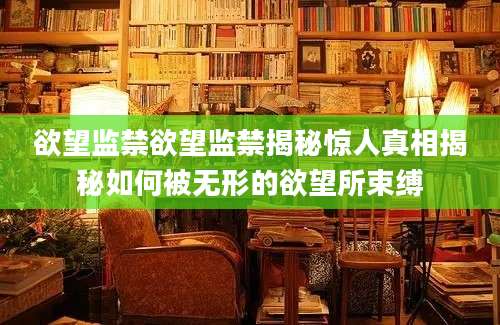 欲望监禁欲望监禁揭秘惊人真相揭秘如何被无形的欲望所束缚